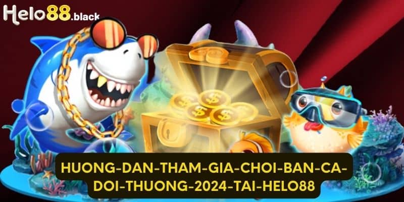 Lý do không nên bỏ lỡ game bắn cá đổi thưởng 2024 tại Helo88